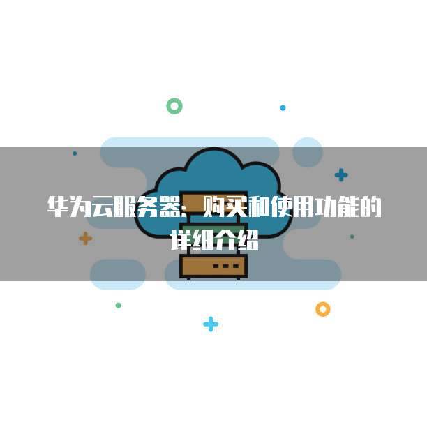 华为云服务器:购买和使用功能的详细介绍