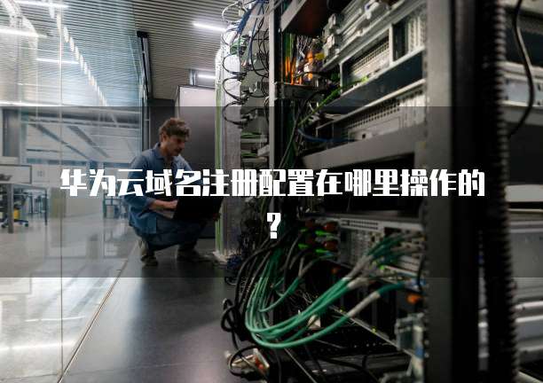华为云域名注册配置在哪里操作的?