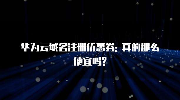 华为云域名注册优惠券: 真的那么便宜吗?