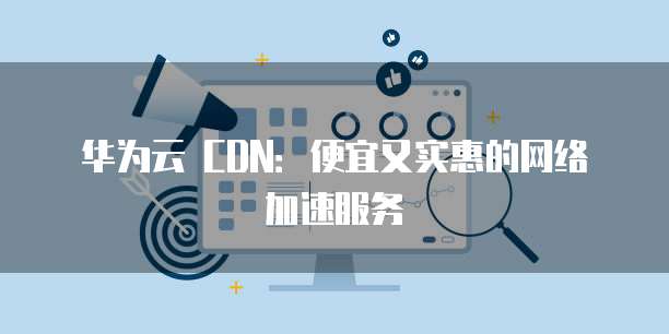 华为云 CDN:便宜又实惠的网络加速服务