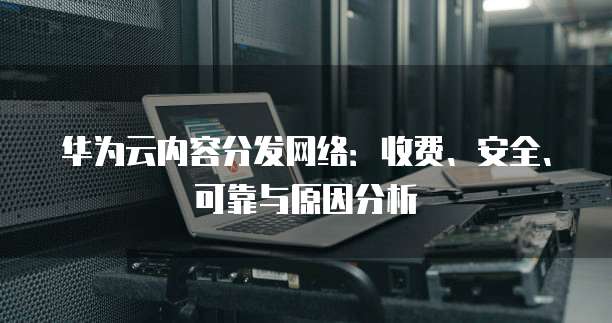 华为云内容分发网络:收费、安全、可靠与原因分析