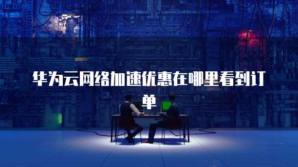 华为云网络加速优惠在哪里看到订单