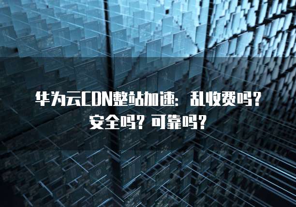 华为云CDN整站加速:乱收费吗?安全吗?可靠吗?