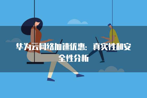 华为云网络加速优惠:真实性和安全性分析