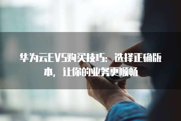 华为云EVS购买技巧:选择正确版本,让你的业务更顺畅