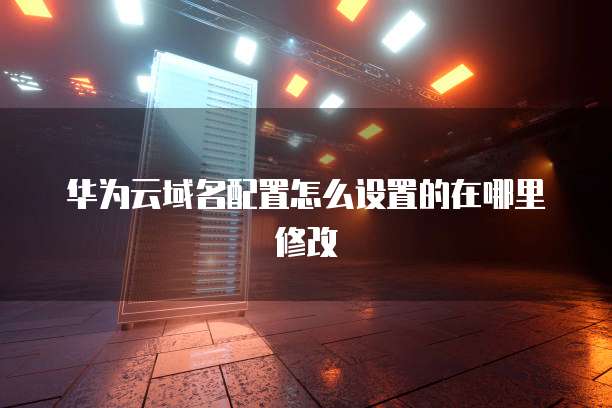 华为云域名配置怎么设置的在哪里修改