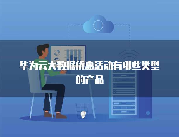 华为云大数据优惠活动有哪些类型的产品