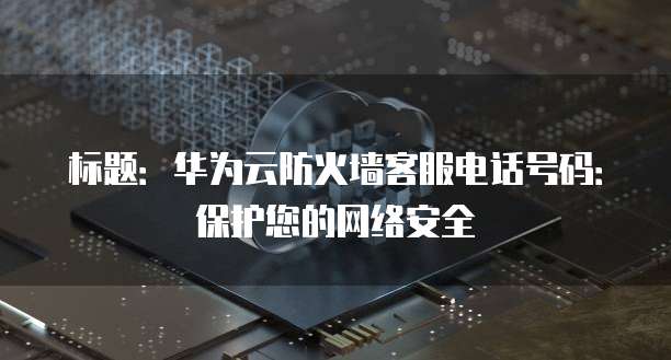 标题:华为云防火墙客服电话号码:保护您的网络安全