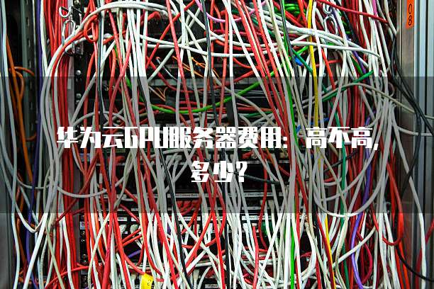 华为云GPU服务器费用:高不高,多少?