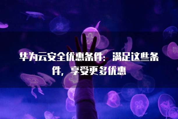 华为云安全优惠条件:满足这些条件,享受更多优惠