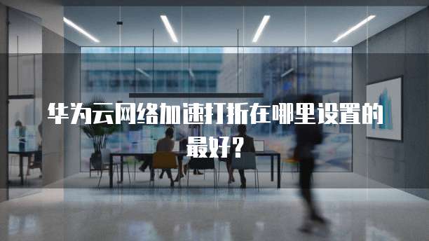 华为云网络加速打折在哪里设置的最好?