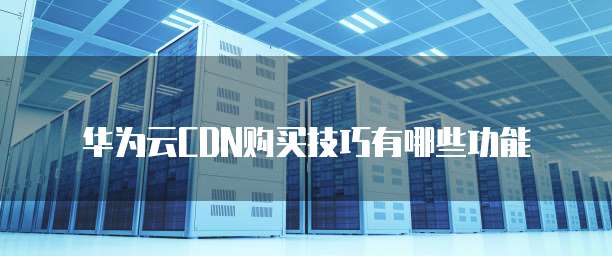 华为云CDN购买技巧有哪些功能