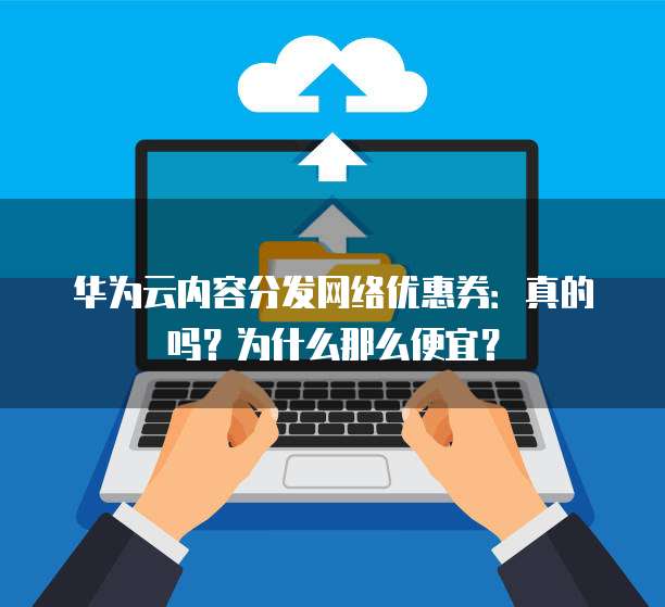 华为云内容分发网络优惠券：真的吗？为什么那么便宜？