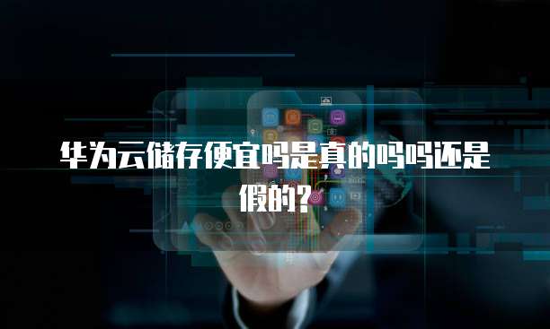 华为云储存便宜吗是真的吗吗还是假的?
