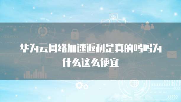 华为云网络加速返利是真的吗吗为什么这么便宜