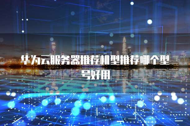 华为云服务器推荐机型推荐哪个型号好用