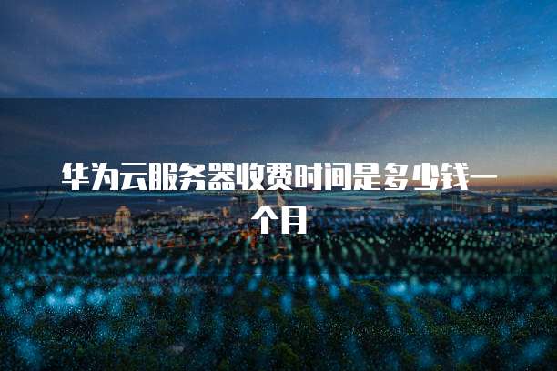 华为云服务器收费时间是多少钱一个月