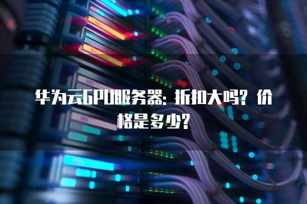 华为云GPU服务器: 折扣大吗? 价格是多少?