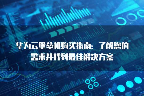 华为云堡垒机购买指南:了解您的需求并找到最佳解决方案