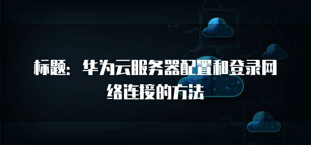 标题:华为云服务器配置和登录网络连接的方法