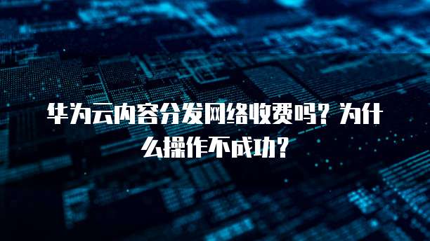华为云内容分发网络收费吗?为什么操作不成功?