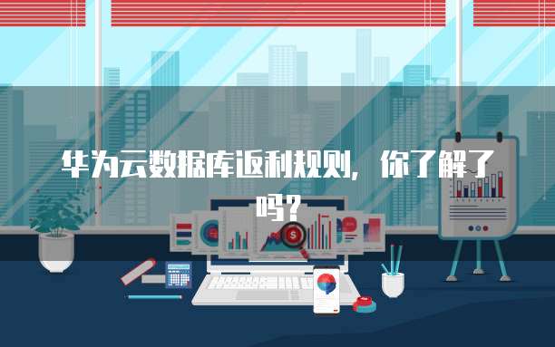 华为云数据库返利规则,你了解了吗?