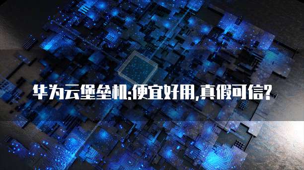 华为云堡垒机:便宜好用,真假可信?