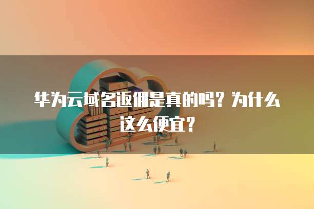 华为云域名返佣是真的吗？为什么这么便宜？