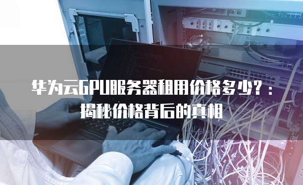 华为云GPU服务器租用价格多少?:揭秘价格背后的真相
