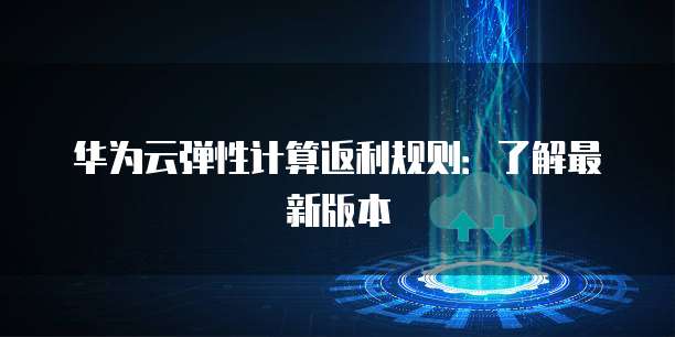 华为云弹性计算返利规则:了解最新版本