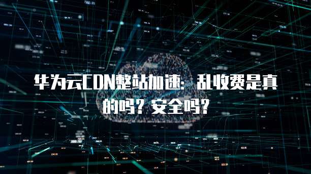 华为云CDN整站加速:乱收费是真的吗?安全吗?