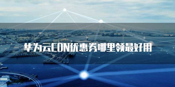 华为云CDN优惠券哪里领最好用