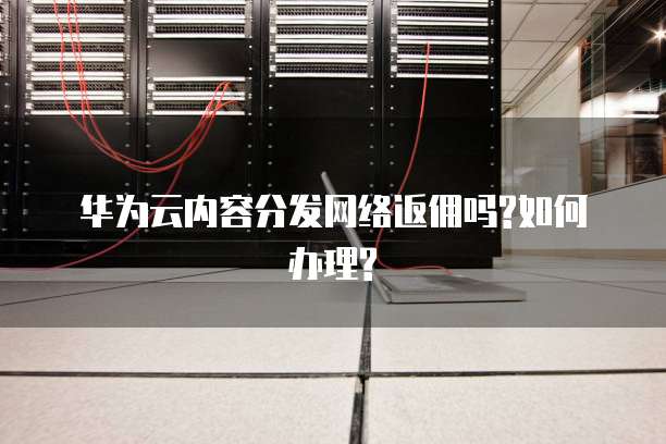 华为云内容分发网络返佣吗?如何办理?