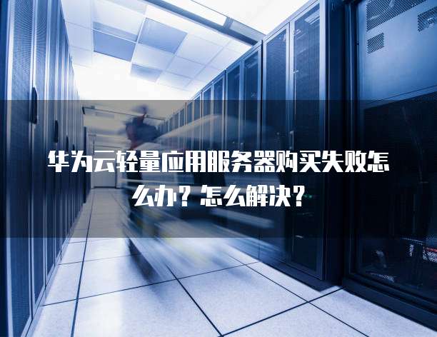 华为云轻量应用服务器购买失败怎么办?怎么解决?