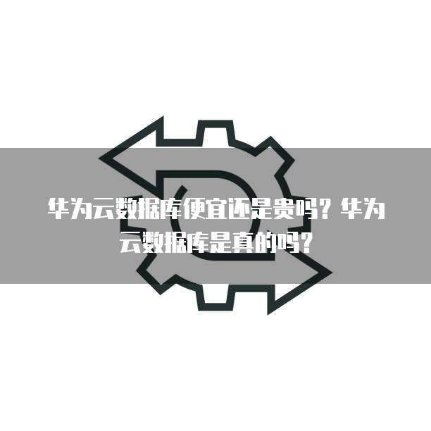 华为云数据库便宜还是贵吗?华为云数据库是真的吗?