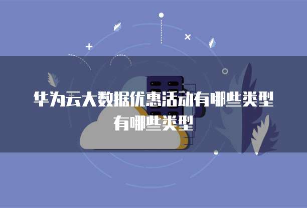 华为云大数据优惠活动有哪些类型有哪些类型