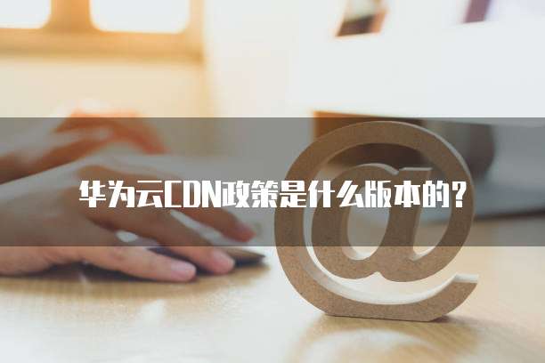 华为云CDN政策是什么版本的?