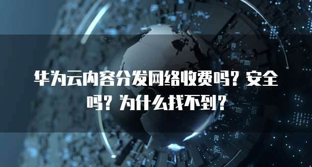 华为云内容分发网络收费吗？安全吗？为什么找不到？
