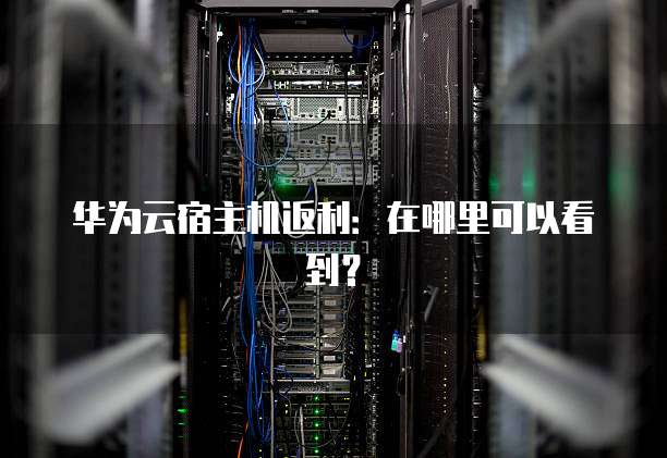 华为云宿主机返利：在哪里可以看到？