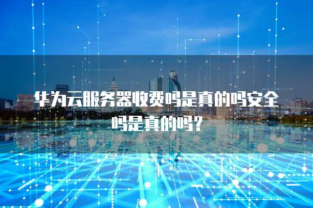 华为云服务器收费吗是真的吗安全吗是真的吗?