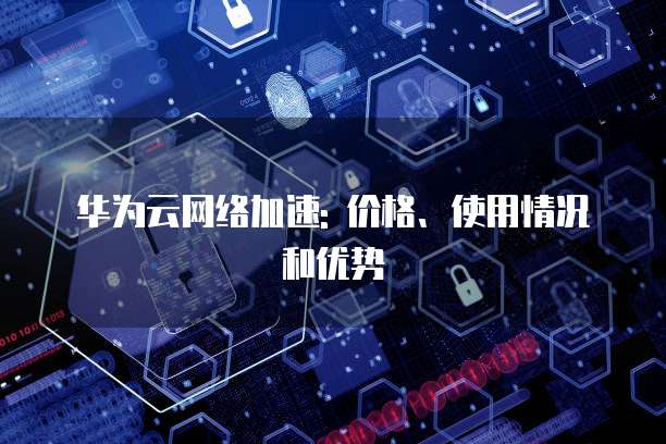华为云网络加速: 价格、使用情况和优势