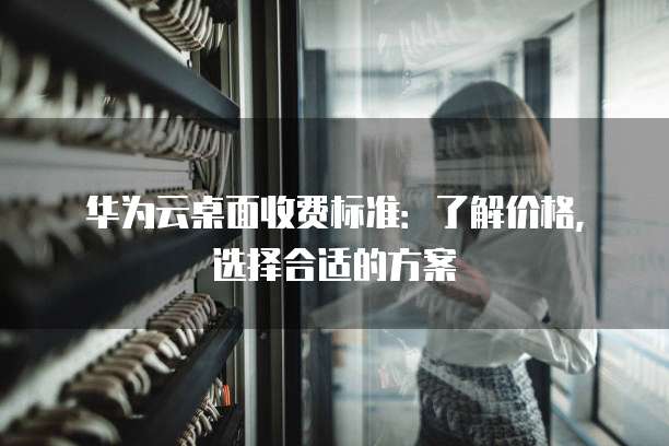 华为云桌面收费标准:了解价格,选择合适的方案