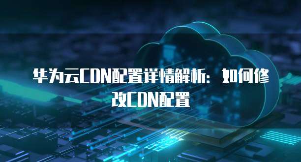 华为云CDN配置详情解析:如何修改CDN配置