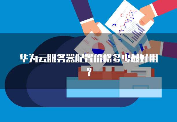 华为云服务器配置价格多少最好用?