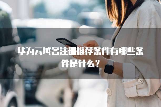 华为云域名注册推荐条件有哪些条件是什么?