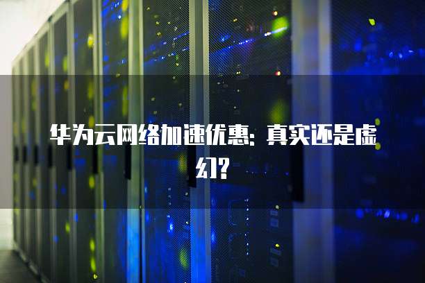 华为云网络加速优惠: 真实还是虚幻?
