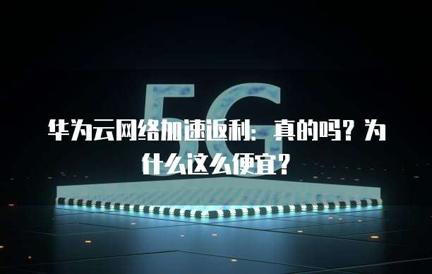 华为云网络加速返利:真的吗?为什么这么便宜?