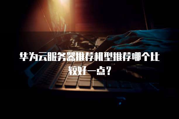 华为云服务器推荐机型推荐哪个比较好一点?