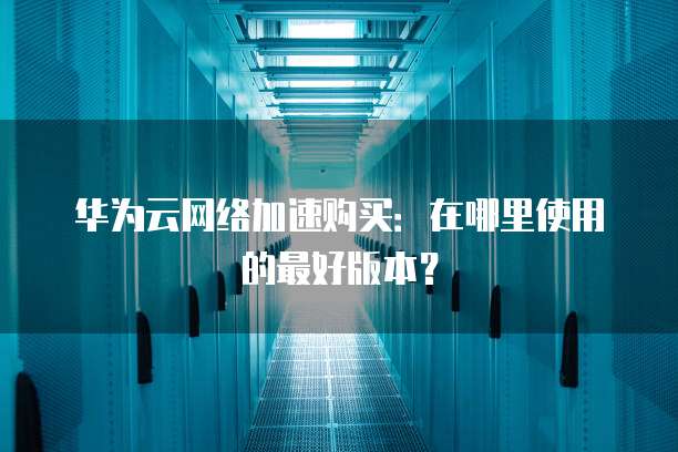 华为云网络加速购买:在哪里使用的最好版本?