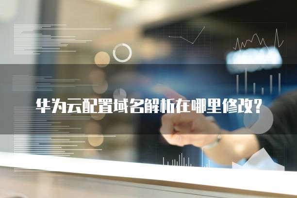华为云配置域名解析在哪里修改?